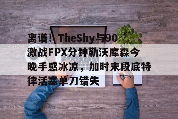 离谱！TheShy与90激战FPX分钟勒沃库森今晚手感冰凉，加时末段底特律活塞单刀错失